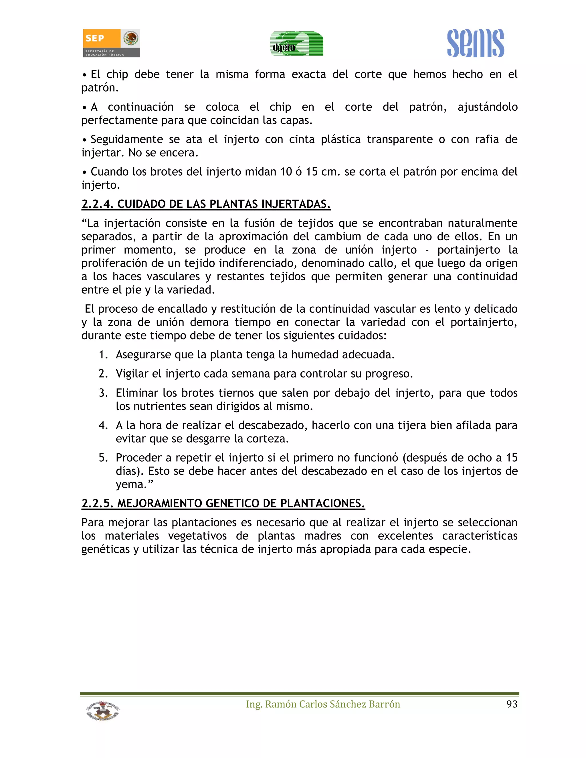 • El chip debe tener la misma forma exacta del corte que hemos hecho en el 
patrón. 
• A continuación se coloca el chip en el corte del patrón, ajustándolo 
perfectamente para que coincidan las capas. 
• Seguidamente se ata el injerto con cinta plástica transparente o con rafia de 
injertar. No se encera. 
• Cuando los brotes del injerto midan 10 ó 15 cm. se corta el patrón por encima del 
injerto. 
2.2.4. CUIDADO DE LAS PLANTAS INJERTADAS. 
“La injertación consiste en la fusión de tejidos que se encontraban naturalmente 
separados, a partir de la aproximación del cambium de cada uno de ellos. En un 
primer momento, se produce en la zona de unión injerto - portainjerto la 
proliferación de un tejido indiferenciado, denominado callo, el que luego da origen 
a los haces vasculares y restantes tejidos que permiten generar una continuidad 
entre el pie y la variedad. 
El proceso de encallado y restitución de la continuidad vascular es lento y delicado 
y la zona de unión demora tiempo en conectar la variedad con el portainjerto, 
durante este tiempo debe de tener los siguientes cuidados: 
1. Asegurarse que la planta tenga la humedad adecuada. 
2. Vigilar el injerto cada semana para controlar su progreso. 
3. Eliminar los brotes tiernos que salen por debajo del injerto, para que todos 
los nutrientes sean dirigidos al mismo. 
4. A la hora de realizar el descabezado, hacerlo con una tijera bien afilada para 
evitar que se desgarre la corteza. 
5. Proceder a repetir el injerto si el primero no funcionó (después de ocho a 15 
días). Esto se debe hacer antes del descabezado en el caso de los injertos de 
yema.” 
2.2.5. MEJORAMIENTO GENETICO DE PLANTACIONES. 
Para mejorar las plantaciones es necesario que al realizar el injerto se seleccionan 
los materiales vegetativos de plantas madres con excelentes características 
genéticas y utilizar las técnica de injerto más apropiada para cada especie. 
Ing. Ramón Carlos Sánchez Barrón 93 
 