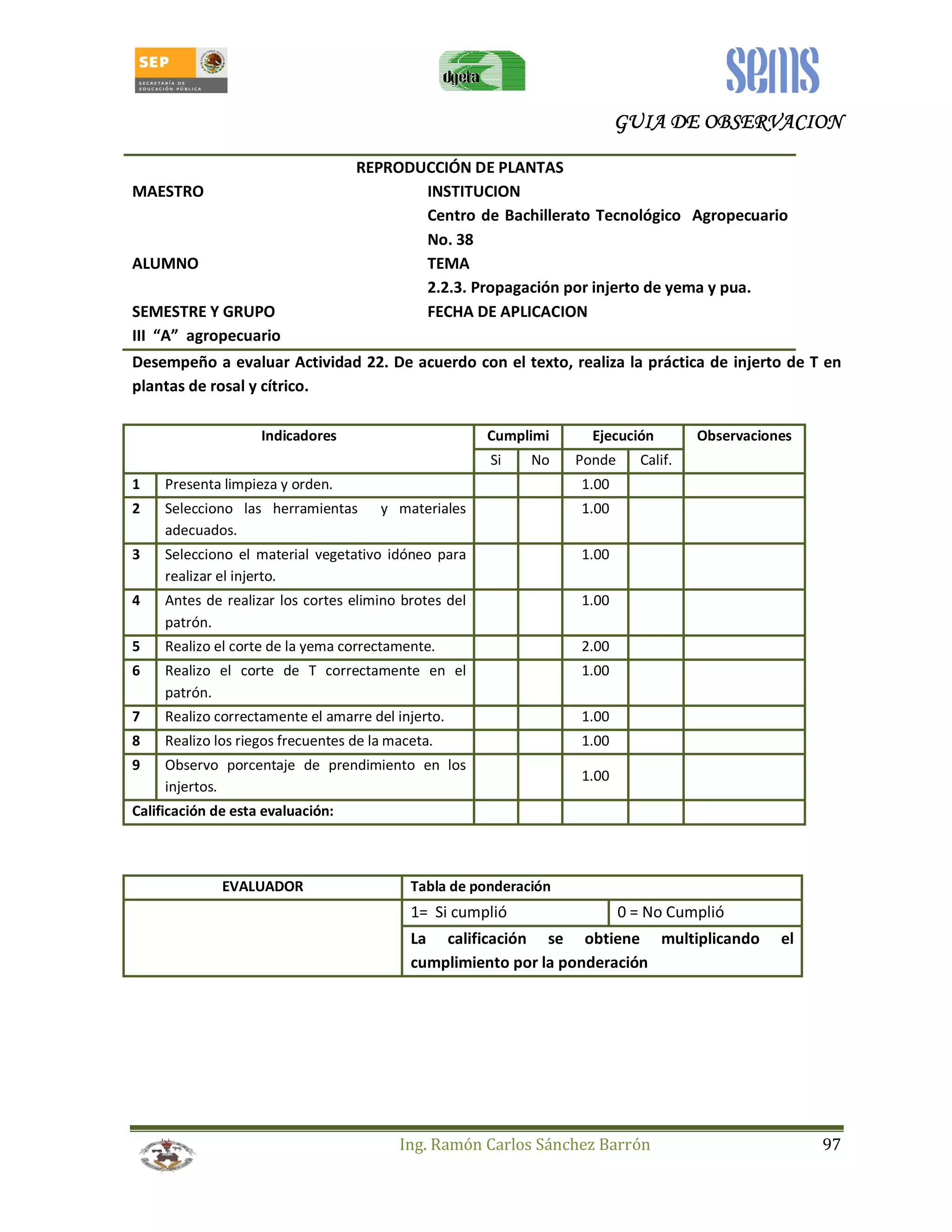 GUIA GGGUUUIIIAAA DDDDEEEE OOOOBBBBSSSSEEEERRRRVVVVAAAACCCCIIIIOOOONNNN 
REPRODUCCIÓN DE PLANTAS 
MAESTRO INSTITUCION 
Centro de Bachillerato Tecnológico Agropecuario 
No. 38 
ALUMNO TEMA 
2.2.3. Propagación por injerto de yema y pua. 
SEMESTRE Y GRUPO FECHA DE APLICACION 
III “A” agropecuario 
Desempeño a evaluar Actividad 22. De acuerdo con el texto, realiza la práctica de injerto de T en 
plantas de rosal y cítrico. 
Indicadores Cumplimi Ejecución Observaciones 
Si No Ponde Calif. 
1 Presenta limpieza y orden. 1.00 
2 Selecciono las herramientas y materiales 
Ing. Ramón Carlos Sánchez Barrón 97 
adecuados. 
1.00 
3 Selecciono el material vegetativo idóneo para 
realizar el injerto. 
1.00 
4 Antes de realizar los cortes elimino brotes del 
patrón. 
1.00 
5 Realizo el corte de la yema correctamente. 2.00 
6 Realizo el corte de T correctamente en el 
patrón. 
1.00 
7 Realizo correctamente el amarre del injerto. 1.00 
8 Realizo los riegos frecuentes de la maceta. 1.00 
9 Observo porcentaje de prendimiento en los 
injertos. 
1.00 
Calificación de esta evaluación: 
EVALUADOR Tabla de ponderación 
1= Si cumplió 0 = No Cumplió 
La calificación se obtiene multiplicando el 
cumplimiento por la ponderación 
 
