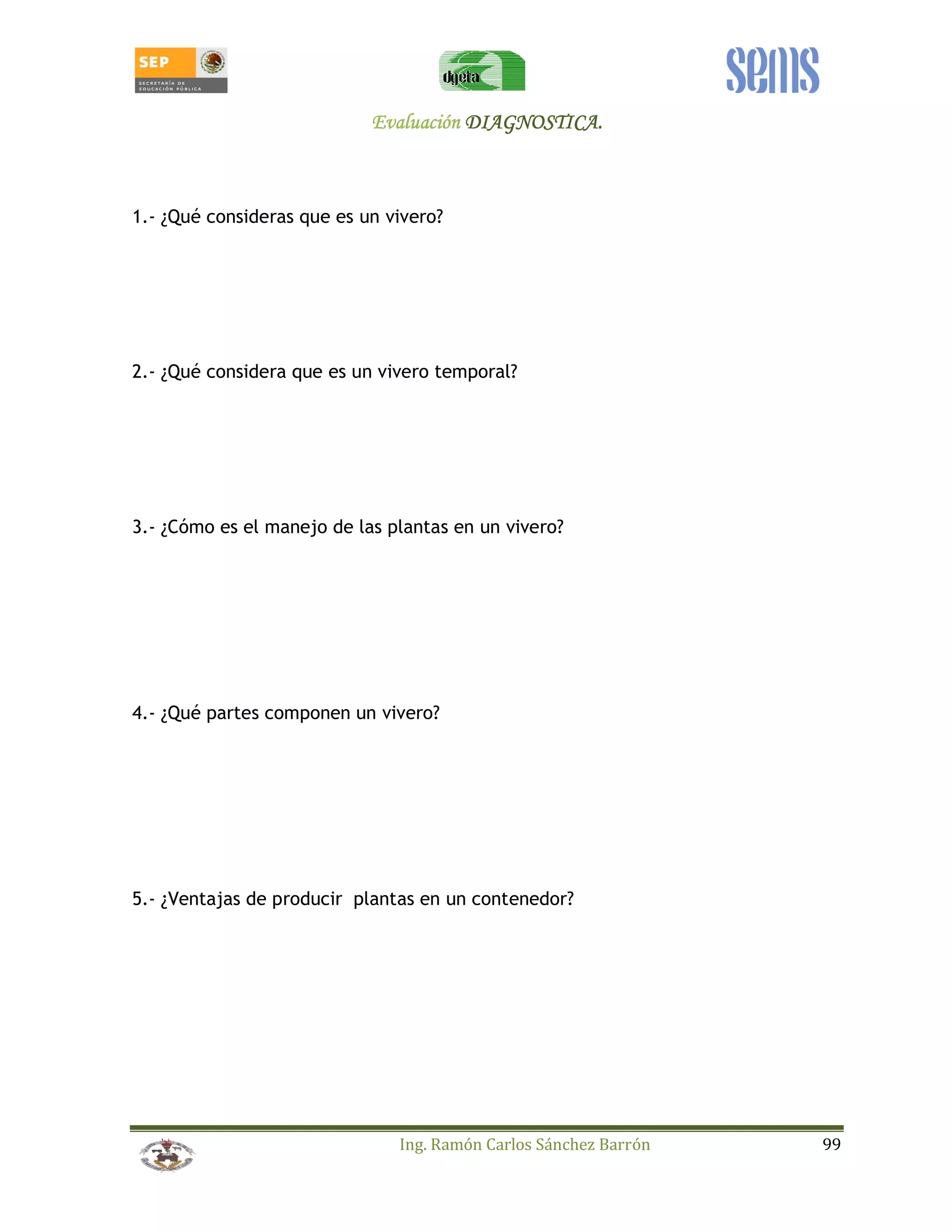 EEEEvvvvaaaalllluuuuaaaacccciiiióóóónnnn DDDDIIIIAAAAGGGGNNNNOOOOSSSSTTTTIIIICCCCAAAA.... 
1.- ¿Qué consideras que es un vivero? 
2.- ¿Qué considera que es un vivero temporal? 
3.- ¿Cómo es el manejo de las plantas en un vivero? 
4.- ¿Qué partes componen un vivero? 
5.- ¿Ventajas de producir plantas en un contenedor? 
Ing. Ramón Carlos Sánchez Barrón 99 
 
