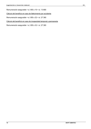 Legisla ción e In se rc ión L abora l 10
10 IESTP CIBERTEC
Remuneración asegurable = s/. 855 x 16 = s/. 13 680
Cálculo del beneficio en caso de fallecimiento por accidente
Remuneración asegurable = s/. 855 x 32 = s/. 27 360
Cálculo del beneficio en caso de incapacidad temporal y permanente
Remuneración asegurable = s/. 855 x 32 = s/. 27 360
 