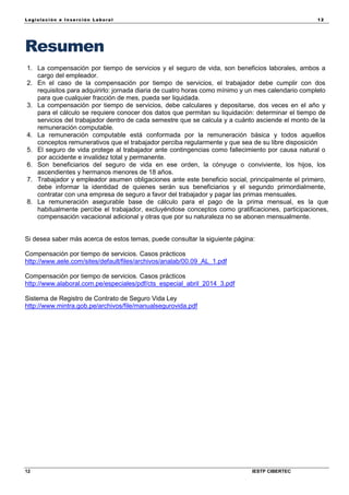 Legisla ción e In se rc ión L abora l 12
12 IESTP CIBERTEC
Resumen
1. La compensación por tiempo de servicios y el seguro de vida, son beneficios laborales, ambos a
cargo del empleador.
2. En el caso de la compensación por tiempo de servicios, el trabajador debe cumplir con dos
requisitos para adquirirlo: jornada diaria de cuatro horas como mínimo y un mes calendario completo
para que cualquier fracción de mes, pueda ser liquidada.
3. La compensación por tiempo de servicios, debe calculares y depositarse, dos veces en el año y
para el cálculo se requiere conocer dos datos que permitan su liquidación: determinar el tiempo de
servicios del trabajador dentro de cada semestre que se calcula y a cuánto asciende el monto de la
remuneración computable.
4. La remuneración computable está conformada por la remuneración básica y todos aquellos
conceptos remunerativos que el trabajador perciba regularmente y que sea de su libre disposición
5. El seguro de vida protege al trabajador ante contingencias como fallecimiento por causa natural o
por accidente e invalidez total y permanente.
6. Son beneficiarios del seguro de vida en ese orden, la cónyuge o conviviente, los hijos, los
ascendientes y hermanos menores de 18 años.
7. Trabajador y empleador asumen obligaciones ante este beneficio social, principalmente el primero,
debe informar la identidad de quienes serán sus beneficiarios y el segundo primordialmente,
contratar con una empresa de seguro a favor del trabajador y pagar las primas mensuales.
8. La remuneración asegurable base de cálculo para el pago de la prima mensual, es la que
habitualmente percibe el trabajador, excluyéndose conceptos como gratificaciones, participaciones,
compensación vacacional adicional y otras que por su naturaleza no se abonen mensualmente.
Si desea saber más acerca de estos temas, puede consultar la siguiente página:
Compensación por tiempo de servicios. Casos prácticos
http://www.aele.com/sites/default/files/archivos/analab/00.09_AL_1.pdf
Compensación por tiempo de servicios. Casos prácticos
http://www.alaboral.com.pe/especiales/pdf/cts_especial_abril_2014_3.pdf
Sistema de Registro de Contrato de Seguro Vida Ley
http://www.mintra.gob.pe/archivos/file/manualsegurovida.pdf
 