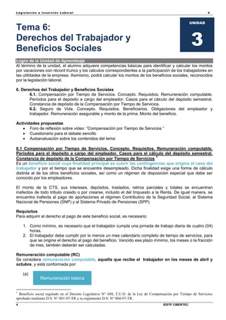 Legisla ción e In se rc ión L abora l 4
4 IESTP CIBERTEC
UNIDAD
3
Tema 6:
Derechos del Trabajador y
Beneficios Sociales
Logro de la Unidad de Aprendizaje
Al término de la unidad, el alumno adquiere competencias básicas para identificar y calcular los montos
por vacaciones con récord trunco y los cálculos correspondientes a la participación de los trabajadores en
las utilidades de la empresa. Asimismo, podrá calcular los montos de los beneficios sociales, reconocidos
por la legislación laboral.
6. Derechos del Trabajador y Beneficios Sociales
6.1. Compensación por Tiempo de Servicios. Concepto. Requisitos. Remuneración computable.
Períodos para el depósito a cargo del empleador. Casos para el cálculo del depósito semestral.
Constancia de depósito de la Compensación por Tiempo de Servicios.
6.2. Seguro de Vida. Concepto. Requisitos. Beneficiarios. Obligaciones del empleador y
trabajador. Remuneración asegurable y monto de la prima. Monto del beneficio.
Actividades propuestas
 Foro de reflexión sobre video: “Compensación por Tiempo de Servicios ”
 Cuestionario para el debate sencillo
 Autoevaluación sobre los contenidos del tema
6.1 Compensación por Tiempo de Servicios. Concepto. Requisitos. Remuneración computable.
Períodos para el depósito a cargo del empleador. Casos para el cálculo del depósito semestral.
Constancia de depósito de la Compensación por Tiempo de Servicios 1
Es un beneficio social cuya finalidad principal es cubrir las contingencias que origina el cese del
trabajador y por el tiempo que se encuentre desempleado. Dicha finalidad exige una forma de cálculo
distinta al de los otros beneficios sociales, así como un régimen de disposición especial que debe ser
conocido por los empleadores.
El monto de la CTS, sus intereses, depósitos, traslados, retiros parciales y totales se encuentran
inafectos de todo tributo creado o por crearse, incluido el del Impuesto a la Renta. De igual manera, se
encuentra inafecta al pago de aportaciones al régimen Contributivo de la Seguridad Social, al Sistema
Nacional de Pensiones (SNP) y al Sistema Privado de Pensiones (SPP).
Requisitos
Para adquirir el derecho al pago de este beneficio social, es necesario:
1. Como mínimo, es necesario que el trabajador cumpla una jornada de trabajo diaria de cuatro (04)
horas.
2. El trabajador debe cumplir por lo menos un mes calendario completo de tiempo de servicios, para
que se origine el derecho al pago del beneficio. Vencido ese plazo mínimo, los meses o la fracción
de mes, también deberán ser calculadas.
Remuneración computable (RC)
Se considera remuneración computable, aquella que recibe el trabajador en los meses de abril y
octubre, y está conformada por:
(a)
1
Beneficio social regulado en el Decreto Legislativo N° 688, T.U.O. de la Ley de Compensación por Tiempo de Servicios
aprobado mediante D.S: N° 001-97-TR y su reglamento D.S: N° 004-97-TR.
Remuneración básica
 