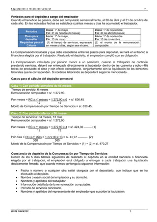 Legisla ción e In se rc ión L abora l 7
IESTP CIBERTEC 7
Periodos para el depósito a cargo del empleador
Cuando el beneficio se genera, debe ser computado semestralmente, al 30 de abril y al 31 de octubre de
cada año. En las indicadas fechas se establece cuántos meses y días ha acumulado el trabajador.
Periodos
Inicio: 1° de mayo
Fin: 31 de octubre (6 meses)
Inicio: 1° de noviembre
Fin: 30 de abril (6 meses)
Plazo para
depositar
Inicio: 1° de mayo,
Fin: 15 de mayo
Inicio: 1° de noviembre
Fin: 15 de noviembre
Requisitos para el
Cálculo
(1) el tiempo de servicios, expresado
en meses y días, según sea el caso.
(2) el monto de la remuneración
computable.
La Compensación liquidada y que debe cancelarse entre los plazos para depositar, se hará en el banco o
financiera elegida por el trabajador. Realizado el depósito, el empleador cumplió con su obligación.
La Compensación calculada por período menor a un semestre, cuando el trabajador no continúe
prestando servicios, deberá ser entregada directamente al trabajador dentro de las cuarenta y ocho (48)
horas de producido el cese y con efecto cancelatorio, conjuntamente con la liquidación de los derechos
laborales que le corresponden. Si continúa laborando se depositará según lo mencionado.
Casos para el cálculo del depósito semestral
Caso 1: Con periodo completo de 06 meses
Tiempo de servicio: 6 meses
Remuneración computable = s/. 1 272,90
Por meses = RC x n° meses = 1 272,90 x 6 = s/. 636,45
12 12
Monto de Compensación por Tiempo de Servicios = s/. 636,45
Caso 2: Con periodo inferior a 06 meses
Tiempo de servicios: 04 meses, 13 días
Remuneración computable = s/. 1 272,90
Por meses = RC x n° meses = 1 272,90 x 4 = s/. 424,30 -------- (1)
12 12
Por días = RC x n° días = 1 272,90 x 13 = s/. 45,97 ---------- (2)
360 360
Monto de la Compensación por Tiempo de Servicios = (1) + (2) = s/. 470,27
Constancia de depósito de la Compensación por Tiempo de Servicios
Dentro de los 5 días hábiles siguientes de realizado el depósito en la entidad bancaria o financiera
elegida por el trabajador, el empleador está obligado a entregar a cada trabajador una liquidación
debidamente firmada, que cuando menos contenga la siguiente información:
 Fecha y número o cualquier otra señal otorgada por el depositario, que indique que se ha
efectuado el depósito.
 Nombre o razón social del empleador y su domicilio.
 Nombres y apellidos del trabajador.
 Información detallada de la remuneración computable.
 Período de servicios cancelado.
 Nombres y apellidos del representante del empleador que suscribe la liquidación.
 