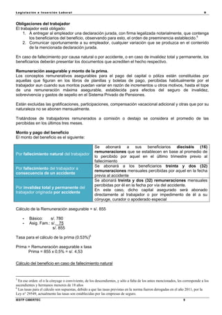 Legisla ción e In se rc ión L abora l 9
IESTP CIBERTEC 9
Obligaciones del trabajador
El trabajador está obligado:
1. A entregar al empleador una declaración jurada, con firma legalizada notarialmente, que contenga
los beneficiarios del beneficio, observando para esto, el orden de preeminencia establecido.5
2. Comunicar oportunamente a su empleador, cualquier variación que se produzca en el contenido
de la mencionada declaración jurada.
En caso de fallecimiento por causa natural o por accidente, o en caso de invalidez total y permanente, los
beneficiarios deberán presentar los documentos que acrediten el hecho respectivo.
Remuneración asegurable y monto de la prima.
Los conceptos remunerativos asegurables para el pago del capital o póliza están constituidas por
aquellas que figuran en los libros de planillas y boletas de pago, percibidas habitualmente por el
trabajador aun cuando sus montos puedan variar en razón de incrementos u otros motivos, hasta el tope
de una remuneración máxima asegurable, establecida para efectos del seguro de invalidez,
sobrevivencia y gastos de sepelio en el Sistema Privado de Pensiones.
Están excluidas las gratificaciones, participaciones, compensación vacacional adicional y otras que por su
naturaleza no se abonen mensualmente.
Tratándose de trabajadores remunerados a comisión o destajo se considera el promedio de las
percibidas en los últimos tres meses.
Monto y pago del beneficio
El monto del beneficio es el siguiente:
Por fallecimiento natural del trabajador
Se abonará a sus beneficiarios dieciséis (16)
remuneraciones que se establecen en base al promedio de
lo percibido por aquel en el último trimestre previo al
fallecimiento
Por fallecimiento del trabajador a
consecuencia de un accidente
Se abonará a los beneficiarios treinta y dos (32)
remuneraciones mensuales percibidas por aquel en la fecha
previa al accidente
Por invalidez total y permanente del
trabajador originada por accidente
Se abonará treinta y dos (32) remuneraciones mensuales
percibidas por él en la fecha por vía del accidente.
En este caso, dicho capital asegurado será abonado
directamente al trabajador o por impedimento de él a su
cónyuge, curador o apoderado especial
Cálculo de la Remuneración asegurable = s/. 855
- Básico: s/. 780
- Asig. Fam.: s/. 75
s/. 855
Tasa para el cálculo de la prima (0.53%)6
Prima = Remuneración asegurable x tasa
Prima = 855 x 0,5% = s/. 4,53
Cálculo del beneficio en caso de fallecimiento natural
5
En ese orden: el o la cónyuge o conviviente, de los descendientes, y sólo a falta de los antes mencionados, les corresponde a los
ascendientes y hermanos menores de 18 años
6
Las tasas para el cálculo son supuestas, debido a que las tasas previstas en la norma fueron derogadas en el año 2011, por la
Ley n° 29549, actualmente las tasas son establecidas por las empresas de seguro.
 