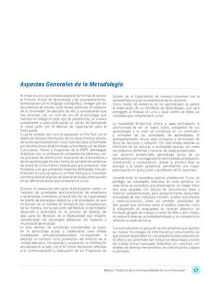 17Módulo: “Didáctica de la Enseñanza Media Técnico Profesional”
Al iniciar el curso se considera explicar las formas de acceso
al Entorno Virtual de Aprendizaje y de acompañamiento,
familiarizarse con el lenguaje iconográfico, navegar por los
documentos de estudio, subir tareas, participar en espacios
de la comunidad. Sin perjuicio de ello, y considerando que
hay docentes con un nivel de uso de la tecnología que
favorece el trabajo en este tipo de plataformas, se enviará
previamente a cada participante un saludo de bienvenida
al curso junto con el Manual de capacitación para el
Participante.
Es parte también del inicio la aplicación un Pre-Test con el
objeto de rescatar información de los conocimientos previos
de los/las participantes del curso. Este test está conformado
por distintas áreas de aprendizaje concordante con las Bases
Curriculares, Planes y Programas de la EMTP, estrategias
didácticas con un enfoque de competencias laborales, con
los procesos de planificación, evaluación de la enseñanza y
de los aprendizajes De esta forma, se pondrán en evidencia
las áreas de conocimiento individuales que presenten más
fortalezas y las que presenten mayores debilidades. Una vez
finalizado el curso se aplicará un Post-Test que su resultado
permitirá analizar el grado de avance de los/las participantes
en las diferentes áreas que componen el curso.
Durante el transcurso del curso el participante realiza un
conjunto de actividades teórico-prácticas de enseñanza
y aprendizaje, orientadas al desarrollo de las capacidades
de diseño de estrategias didácticas y de actividades de aula
en función de un modelo de formación por competencias.
De tal manera, con la ejecución del Módulo el participante
desarrolla y profundiza en el proceso de diseños de
aula para los Módulos de la Especialidad que imparte,
considerando las estrategias didácticas, los espacios y
recursos de aprendizaje.
En este sentido, las actividades consideradas se basan
en el aprendizaje activo y colaborativo para ambas
modalidades (virtuales/presenciales) corresponden a
describir el contexto socio productivo del entorno de la
unidad educativa, recopilando y analizando la información
actualizada en la web, con el fin tomar decisiones referidas
a la contextualización y adecuación de los Programas de
Aspectos Generales de la Metodología
Estudio de la Especialidad, de manera coherente con la
realidad laboral y las características de los alumnos.
Como medio de evidencia de los aprendizajes se pedirá
la elaboración de un Portafolio de Aprendizajes, que será
entregado al finalizar el curso y dará cuenta de todas las
Unidades que comprende el curso.
La modalidad B-Learning ofrece a cada participante la
oportunidad de ser un sujeto activo, autogestor de sus
aprendizajes y el tutor se constituye en un orientador
y animador de las actividades de aprendizajes. El
acompañamiento virtual será constante y alimentado de
foros de discusión y reflexión. Por este medio además se
informará de las lecturas o actividades previas, así como
recordatorios de fechas y horarios de clases presenciales.
Las sesiones presenciales aprendizaje activo de los
participantesconunaorganizacióndetresfases,anticipación,
construcción y consolidación, donde la primera fase se
anticipa a la sesión presencial, permitiendo una mayor
participación en la discusión y la reflexión de los docentes.
Considerando la naturaleza teórico práctica del Curso, se
privilegia las actividades indicadas en cada temática. En
cada tema se considera una presentación en Power Point
que está apoyada con lectura de documentos base y
material complementario, para posteriormente desarrollar
actividades de tipo individual (revisión, análisis documental
y reestructuración), como así también actividades de
tipo grupal que permitan tanto el análisis colectivo como
la elaboración de propuestas de carácter didáctico. Se
formarán grupos de trabajo a través de Wiki u otro medio,
se realizará diversas actividades/trabajos y se compartirá la
reflexión a través de Foros.
Transversalmente se aplicarán las herramientas que aportan
las nuevas Tecnologías de Información y Comunicación, las
que estarán disponibles en una plataforma educativa virtual.
En efecto, los contenidos del módulo se desarrollan, a través
del trabajo virtual tutorizado (individual y/o colectivo), con
empleo de diversas herramientas de comunicación y apoyo
multimedia.
 