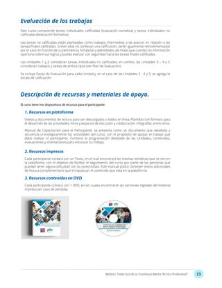 19Módulo: “Didáctica de la Enseñanza Media Técnico Profesional”
Evaluación de los trabajos
Este curso comprende tareas individuales calificadas (evaluación sumativa) y tareas individuales no
calificadas (evaluación formativa).
Las tareas no calificadas están planteadas como trabajos intermedios o de avance, en relación a las
tareas finales calificadas. Si bien ellas no conllevan una calificación, serán igualmente retroalimentados
por el tutor en función de su pertinencia, fortalezas y debilidades, de modo que cuente con información
oportuna sobre sus logros y pueda avanzar con seguridad hacia las tareas finales calificadas.
Las Unidades 1 y 2 consideran tareas individuales no calificadas; en cambio, las Unidades 3 – 4 y 5
consideran trabajos y tareas de ambos tipos (ver Plan de Evaluación).
Se incluye Pauta de Evaluación para cada Unidad y, en el caso de las Unidades 3 - 4 y 5, se agrega la
escala de calificación.
Descripción de recursos y materiales de apoyo.
El curso tiene tres dispositivos de recursos para el participante:
1. Recursos en plataforma
Videos y documentos de lectura para ser descargados o leídos en línea, Plantillas con formato para
el desarrollo de las actividades, foros y espacios de discusión y colaboración, infografías, entre otros.
Manual de Capacitación para el Participante: se presenta como un documento que detallada y
secuencia cronológicamente las actividades del curso, con el propósito de apoyar el trabajo que
debe realizar el participante. Contiene la programación detallada de las Unidades, contenidos,
evaluaciones y orientaciones para encausar su trabajo.
2. Recursos impresos
Cada participante contará con un Texto, en el cual encontrará las mismas temáticas que se ven en
la plataforma, con el objetivo de facilitar el seguimiento del curso por parte de las personas que
puedan tener alguna dificultad con la conectividad. Este manual podrá contener textos adicionales
de lectura complementaria que enriquezcan el contenido que está en la plataforma.
3. Recursos contenidos en DVD
Cada participante contará con 1 DVD, en los cuales encontrarán las versiones digitales del material
impreso (en caso de pérdida).
 
