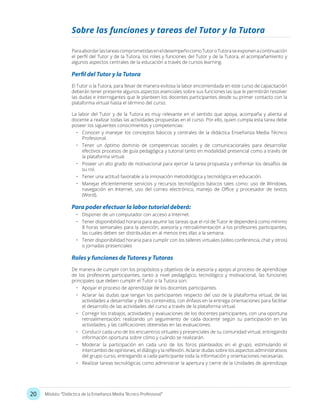 20 Módulo: “Didáctica de la Enseñanza Media Técnico Profesional”
Sobre las funciones y tareas del Tutor y la Tutora
ParaabordarlastareascomprometidaseneldesempeñocomoTutoroTutoraseexponenacontinuación
el perfil del Tutor y de la Tutora, los roles y funciones del Tutor y de la Tutora, el acompañamiento y
algunos aspectos centrales de la educación a través de cursos learning.
Perfil del Tutor y la Tutora
El Tutor o la Tutora, para llevar de manera exitosa la labor encomendada en este curso de capacitación
deberán tener presente algunos aspectos esenciales sobre sus funciones las que le permitirán resolver
las dudas e interrogantes que le planteen los docentes participantes desde su primer contacto con la
plataforma virtual hasta el término del curso.
La labor del Tutor y de la Tutora es muy relevante en el sentido que apoya, acompaña y alienta al
docente a realizar todas las actividades propuestas en el curso. Por ello, quien cumpla esta tarea debe
poseer los siguientes conocimientos y competencias:
•	 Conocer y manejar los conceptos básicos y centrales de la didáctica Enseñanza Media Técnico
Profesional.
•	 Tener un óptimo dominio de competencias sociales y de comunicacionales para desarrollar
efectivos procesos de guía pedagógica y tutorial tanto en modalidad presencial como a través de
la plataforma virtual.
•	 Poseer un alto grado de motivacional para ejercer la tarea propuesta y enfrentar los desafíos de
su rol.
•	 Tener una actitud favorable a la innovación metodológica y tecnológica en educación.
•	 Manejar eficientemente servicios y recursos tecnológicos básicos tales como: uso de Windows,
navegación en Internet, uso del correo electrónico, manejo de Office y procesador de textos
(Word).
Para poder efectuar la labor tutorial deberá:
•	 Disponer de un computador con acceso a Internet.
•	 Tener disponibilidad horaria para asumir las tareas que el rol de Tutor le dependerá como mínimo
8 horas semanales para la atención, asesoría y retroalimentación a los profesores participantes,
las cuales deben ser distribuidas en al menos tres días a la semana.
•	 Tener disponibilidad horaria para cumplir con los talleres virtuales (video conferencia, chat y otros)
o jornadas presenciales
Roles y funciones de Tutores y Tutoras
De manera de cumplir con los propósitos y objetivos de la asesoría y apoyo al proceso de aprendizaje
de los profesores participantes, tanto a nivel pedagógico, tecnológico y motivacional, las funciones
principales que deben cumplir el Tutor o la Tutora son:
•	 Apoyar el proceso de aprendizaje de los docentes participantes.
•	 Aclarar las dudas que tengan los participantes respecto del uso de la plataforma virtual, de las
actividades a desarrollar y de los contenidos, con énfasis en la entrega orientaciones para facilitar
el desarrollo de las actividades del curso a través de la plataforma virtual.
•	 Corregir los trabajos, actividades y evaluaciones de los docentes participantes, con una oportuna
retroalimentación; realizando un seguimiento de cada docente según su participación en las
actividades, y las calificaciones obtenidas en las evaluaciones.
•	 Conducir cada uno de los encuentros virtuales y presenciales de su comunidad virtual, entregando
información oportuna sobre cómo y cuándo se realizarán.
•	 Moderar la participación en cada uno de los foros planteados en el grupo, estimulando el
intercambio de opiniones, el diálogo y la reflexión. Aclarar dudas sobre los aspectos administrativos
del grupo curso, entregando a cada participante toda la información y orientaciones necesarias.
•	 Realizar tareas tecnológicas como administrar la apertura y cierre de la Unidades de aprendizaje
 