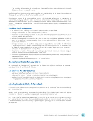21Módulo: “Didáctica de la Enseñanza Media Técnico Profesional”
y de los foros. Responder a las consultas que hagan los docentes utilizando los recursos de la
plataforma: foros y mensajería interna.
Los Tutores y Tutoras conformarán una comunidad para el aprendizaje de las tareas relacionadas con
el trabajo de tutoría, formando la “comunidad de tutores”.
El trabajo en equipo de la comunidad de tutores está destinado a favorecer el intercambio de
experiencias, diálogo y reflexión sobre las mismas, fortaleciendo el aprendizaje entre pares de la
labor tutorial. De esta manera, se busca que los participantes puedan posicionarse eficazmente como
Tutores y Tutoras, que puedan facilitar y promover los procesos de aprendizajes entre pares de otros
profesores.
Participación de los Docentes
•	 De la misma forma, para lograr los objetivos del curso, cada docente debe:
•	 Participar activamente en cada sesión presencial y virtual.
•	 Desarrollar las actividades propuestas en el curso, utilizando para esto la plataforma virtual del
curso y el Manual del Participante.
•	 Revisar constantemente la plataforma del curso, ya que toda información pertinente al curso se
podrá ver en los foros y otras actividades. Como mínimo cada participante debe revisar 3 veces a
la semana la plataforma.
•	 Participar en cada uno de los foros propuestos en la plataforma, intercambio de información
y experiencias con sus pares, siempre respetando las distintas posturas. Se entenderá por
participación el que cada docente agregue el número de mensajes que propone con su opinión, y
conteste el de algún compañero o compañera.
•	 Preguntar a su Tutor o Tutora cada vez que tenga alguna duda o consulta respecto a alguna
actividad, contenido o instancia relacionada con el curso.
•	 Informarse sobre las fechas importantes del curso, como sesiones presenciales, video conferencias,
evaluaciones, foros y otras.
•	 Entregar oportunamente las evaluaciones a su Tutor o Tutora.
Acompañamiento a los Tutores y Tutoras
La comunidad de Tutores estará apoyada por el Equipo de Ejecución mediante la asesoría y
acompañamiento de los Tutores de Tutores.
Las funciones del Tutor de Tutores
•	 Acompañar a los Tutores y Tutoras en todo el proceso lectivo
•	 Asesorar a los Tutores y Tutoras en aspectos disciplinares y metodológicos
•	 Ayudad a resolver los problemas emergentestanto disciplinares, metodológicos, como tecnológicos
y de tipo personales de los docentes participantes.
Introducción a las Unidades de Aprendizaje
A continuación se presentan los cronogramas y un resumen de las actividades que han sido diseñadas
para los participantes.
Deberá hacer la lectura de las actividades completas en el Texto para el participante. Así podrán
entender las indicaciones que hacemos para cada una de ellas en este manual.
Para cada Unidad de Aprendizaje se expone la introducción de las mismas, un cronograma propuesto
para la organización del tiempo, el enunciado de las actividades, un resumen de cada una de las ellas
y al interior de estas, las indicaciones y sugerencias para apoyar y guiar la actividad de los docentes
participantes.
 