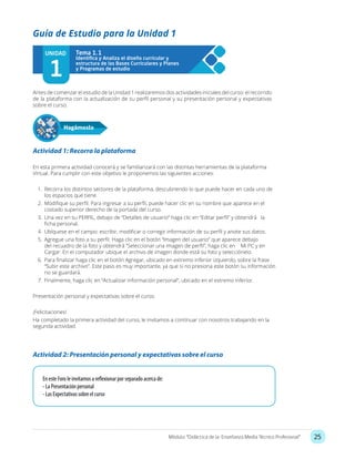 25Módulo: “Didáctica de la Enseñanza Media Técnico Profesional”
Actividad 1: Recorra la plataforma
En esta primera actividad conocerá y se familiarizará con las distintas herramientas de la plataforma
Virtual. Para cumplir con este objetivo le proponemos las siguientes acciones:
1.	 Recorra los distintos sectores de la plataforma, descubriendo lo que puede hacer en cada uno de
los espacios que tiene.
2.	 Modifique su perfil. Para ingresar a su perfil, puede hacer clic en su nombre que aparece en el
costado superior derecho de la portada del curso.
3.	 Una vez en su PERFIL, debajo de “Detalles de usuario” haga clic en “Editar perfil” y obtendrá la
ficha personal.
4.	 Ubíquese en el campo: escribir, modificar o corregir información de su perfil y anote sus datos.
5.	 Agregue una foto a su perfil. Haga clic en el botón “Imagen del usuario” que aparece debajo
del recuadro de la foto y obtendrá “Seleccionar una imagen de perfil”, haga clic en Mi PC y en
Cargar. En el computador ubique el archivo de imagen donde está su foto y selecciónelo.
6.	 Para finalizar haga clic en el botón Agregar, ubicado en extremo inferior izquierdo, sobre la frase
“Subir este archivo”. Este paso es muy importante, ya que si no presiona este botón su información
no se guardará.
7.	 Finalmente, haga clic en “Actualizar información personal”, ubicado en el extremo inferior.
Presentación personal y expectativas sobre el curso.
¡Felicitaciones!
Ha completado la primera actividad del curso, le invitamos a continuar con nosotros trabajando en la
segunda actividad.
Antes de comenzar el estudio de la Unidad 1 realizaremos dos actividades iniciales del curso: el recorrido
de la plataforma con la actualización de su perfil personal y su presentación personal y expectativas
sobre el curso.
Guía de Estudio para la Unidad 1
UNIDAD
1
Tema 1.1
Hagámoslo
Actividad 2: Presentación personal y expectativas sobre el curso
En este Foro le invitamos a reflexionar por separado acerca de:
- La Presentación personal
- Las Expectativas sobre el curso
 