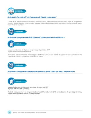 26 Módulo: “Didáctica de la Enseñanza Media Técnico Profesional”
A través de las preguntas del Foro Inicial en la Plataforma Virtual, reflexione sobre cómo realiza sus clases del Programa de
Estudio o Módulo que dicta, luego comparta sus experiencias y aprendizajes previos relacionados con las temáticas que se
desarrollarán en la unidad
Lea y analice Ejemplos de Objetivos de Aprendizaje Especialidad FDTP
Página 19 de la Unidad de Aprendizaje.
Realizada la lectura compare el Perfil de Egreso del Marco Curricular con el Perfil de Egreso de Base Curricular de una
Especialidad. Escriba y comparta su comentario en el foro.
Actividad 3: Foro Inicial “Los Programas de Estudio y mis clases”
Actividad 4: Compare el Perfil de Egreso MC 2009 con Base Curricular/2013
Actividad 5: Compare las competencias genéricas del MC/2009 con Base Curricular/2013
Hagámoslo
Reflexiona
y Comparte
Leamos
Hagámoslo
Lea y analice Ejemplos de Objetivos de Aprendizaje Genéricos de la FDTP
Página 21 de la Unidad de Aprendizaje.
Realizada la lectura compare las Competencias Genéricas del Marco Curricular/2009, con los Objetivos de Aprendizaje Genéricos,
Decreto Nº 452/2013. Base Curricular. Escriba y comparta:
Leamos
 