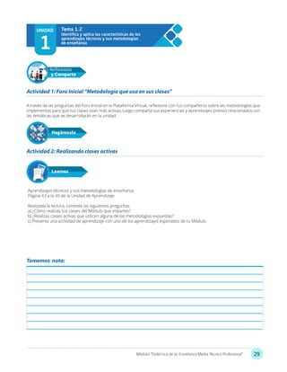 29Módulo: “Didáctica de la Enseñanza Media Técnico Profesional”
UNIDAD
1
Tema 1.2
A través de las preguntas del Foro Inicial en la Plataforma Virtual, reflexione con tus compañeros sobre las metodologías que
implementas para que tus clases sean más activas, luego comparta sus experiencias y aprendizajes previos relacionados con
las temáticas que se desarrollarán en la unidad.
Aprendizajes técnicos y sus metodologías de enseñanza
Página 43 a la 49 de la Unidad de Aprendizaje
Realizada la lectura, conteste las siguientes preguntas:
a) ¿Cómo realizas tus clases del Módulo que impartes?
b) ¿Realizas clases activas que utilicen alguna de las metodologías expuestas?
c) Presenta una actividad de aprendizaje con uno de los aprendizajes esperados de tu Módulo
Actividad 1: Foro Inicial “Metodología que usa en sus clases”
Actividad 2: Realizando clases activas
Hagámoslo
Reflexiona
y Comparte
Leamos
Tomemos nota:
 