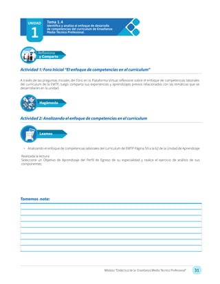 31Módulo: “Didáctica de la Enseñanza Media Técnico Profesional”
UNIDAD
1
Tema 1.4
A través de las preguntas iniciales del Foro en la Plataforma Virtual reflexione sobre el enfoque de competencias laborales
del currículum de la EMTP, luego comparta sus experiencias y aprendizajes previos relacionados con las temáticas que se
desarrollarán en la unidad.
•	 Analizando el enfoque de competencias laborales del currículum de EMTP Página 59 a la 62 de la Unidad de Aprendizaje
Realizada la lectura:
Seleccione un Objetivo de Aprendizaje del Perfil de Egreso de su especialidad y realice el ejercicio de análisis de sus
componentes.
Actividad 1: Foro Inicial “El enfoque de competencias en el currículum”
Actividad 2: Analizando el enfoque de competencias en el currículum
Hagámoslo
Reflexiona
y Comparte
Leamos
Tomemos nota:
 