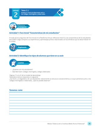 35Módulo: “Didáctica de la Enseñanza Media Técnico Profesional”
Tomemos nota:
A través de las preguntas del Foro Inicial en la Plataforma Virtual, reflexione entorno a las características de los estudiantes
de la EMTP, luego comparta sus experiencias y aprendizajes previos relacionados con las temáticas que se desarrollarán en
la unidad.
•	 ¿Quiénes son mis estudiantes?
•	 Basil Bernstein: Códigos restringidos, códigos elaborados
Páginas 15 a la 22 de la Unidad de Aprendizaje.
Realizada la lectura responda a lo siguiente:
¿Ha hecho un diagnóstico de sus estudiantes relacionando la estructura socioeconómica a la que pertenece junto a los
códigos restringidos o elaborados, ¿Qué es posible observar?
Actividad 1: Foro Inicial “Características de mis estudiantes”
Actividad 2: Identifique los tipos de alumnos que tiene en su aula
Hagámoslo
Reflexiona
y Comparte
Leamos
UNIDAD
2
Analiza la Teoría de Bernstein sob re
los códigos restringidos y elabo rados
Tema 2.1
 