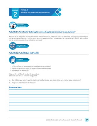 37Módulo: “Didáctica de la Enseñanza Media Técnico Profesional”
UNIDAD
2
Motivación para el desarrollo del conocimiento
Tema 2.3
A través de las preguntas del Foro Inicial en la Plataforma Virtual, reflexione sobre las diferentes estrategias y metodologías
que le resultan a usted para motivar a sus alumnos, luego comparta sus experiencias y aprendizajes previos relacionados
con las temáticas que se desarrollarán en la unidad.
•	 ¿Cómo influye en la motivación el significado de la actividad?
•	 Pautas de acción docente con repercusiones motivacionales
•	 Estrategias de Motivación
Páginas 36 a la 43 de la Unidad de Aprendizaje.
Realizada esta lectura conteste lo siguiente:
a.	 Del Módulo que usted imparte ¿Cuáles son las Estrategias que usted utiliza para motivar a sus estudiantes?
b.	 Haga una presentación de una clase
Actividad 1: Foro Inicial “Estrategias y metodologías para motivar a sus alumnos”
Actividad 2: Actividad de motivación
Hagámoslo
Reflexiona
y Comparte
Leamos
Tomemos nota:
 