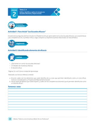 38 Módulo: “Didáctica de la Enseñanza Media Técnico Profesional”
UNIDAD
2
Tema 2.4
A través de las preguntas del Foro Inicial en la Plataforma Virtual, opine sobre torno a las escuelas eficaces, sus características
y las competencias de un profesor eficaz, luego comparta su experiencia previa relacionada con esta temática.
•	 ¿Qué tienen en común las escuelas efectivas?
•	 Un Modelo de enseñanza Efectiva
•	 El docente eficaz
Páginas 52 a la 55 de la Unidad de Aprendizaje
	
Realizada una lectura reflexiva conteste:
a.	 Enuncie cuáles son los elementos que usted identifica de su Liceo que permiten identificarlo como un Liceo eficaz.
Tome en consideración su Proyecto de Mejoramiento Escolar
b.	 De las clases del Módulo que usted imparte: ¿Cuáles son las competencias docentes que le permiten identificarse como
un docente eficaz?
Actividad 1: Foro Inicial “Las Escuelas eficaces”
Actividad 2: Identificando elementos de eficacia
Hagámoslo
Reflexiona
y Comparte
Leamos
Tomemos nota:
 