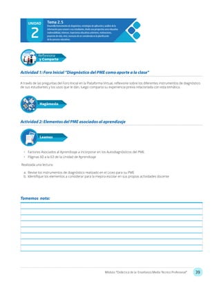 39Módulo: “Didáctica de la Enseñanza Media Técnico Profesional”
A través de las preguntas del Foro Inicial en la Plataforma Virtual, reflexione sobre los diferentes instrumentos de diagnóstico
de sus estudiantes y los usos que le dan, luego comparta su experiencia previa relacionada con esta temática.
•	 Factores Asociados al Aprendizaje a incorporar en los Autodiagnósticos del PME.
•	 Páginas 60 a la 63 de la Unidad de Aprendizaje	
Realizada una lectura:
a.	 Revise los instrumentos de diagnóstico realizado en el Liceo para su PME
b.	 Identifique los elementos a considerar para la mejora escolar en sus propias actividades docente
Actividad 1: Foro Inicial “Diagnóstico del PME como aporte a la clase”
Actividad 2: Elementos del PME asociados al aprendizaje
Hagámoslo
Reflexiona
y Comparte
Leamos
UNIDAD
2
Tema 2.5
Tomemos nota:
 