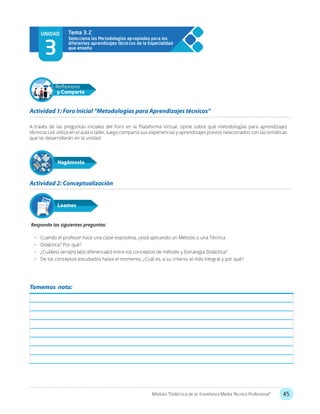 45Módulo: “Didáctica de la Enseñanza Media Técnico Profesional”
UNIDAD
3
Selecciona las Metodologías apropiadas para los
diferentes aprendizajes técnicos de la Especialidad
que enseña
Tema 3.2
A través de las preguntas iniciales del Foro en la Plataforma Virtual, opine sobre qué metodologías para aprendizajes
técnicos Ud. utiliza en el aula o taller, luego comparta sus experiencias y aprendizajes previos relacionados con las temáticas
que se desarrollarán en la unidad.
Responda las siguientes preguntas:
•	 Cuando el profesor hace una clase expositiva, ¿está aplicando un Método o una Técnica
•	 Didáctica? Por qué?
•	 ¿Cuál(es) seria(n) la(s) diferencia(s) entre los conceptos de método y Estrategia Didáctica?
•	 De los conceptos estudiados hasta el momento, ¿Cuál es, a su criterio, el más integral y por qué?
Actividad 1: Foro Inicial “Metodologías para Aprendizajes técnicos”
Actividad 2: Conceptualización
Hagámoslo
Reflexiona
y Comparte
Leamos
Tomemos nota:
 