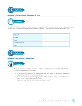 47Módulo: “Didáctica de la Enseñanza Media Técnico Profesional”
Considerando la definición y caracterización realizada en las páginas de la Unidad, le invitamos a crear un Caso o seleccionar
uno existente considerando los aspectos mencionados, de acuerdo a un Aprendizaje Esperado elegido por usted.
Actividad 5: Características del Estudio de Caso
Hagámoslo
Especialidad
Módulo
Curso
Aprendizaje Esperado
Caso
Actividad 6: Aprendizaje colaborativo
Hagámoslo
Ahora, lo invitamos a reflexionar en torno al Aprendizaje Colaborativo como Estrategia Didáctica,
respondiendo a la siguiente interrogante:
•	 De la definición y caracterización entregada en esta guía, según su experiencia. ¿Ha logrado
trabajar colaborativamente con sus estudiantes?
•	 De su experiencia con esta estrategia, ¿Cuáles son los aspectos que destaca como fortalezas y
cuáles son los aspectos que requiere reforzar?
•	 ¿Cuáles son los problemas que frecuentemente se presentan?
Reflexiona
y Comparte
 
