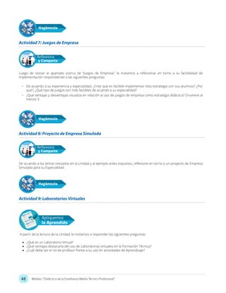 48 Módulo: “Didáctica de la Enseñanza Media Técnico Profesional”
Actividad 7: Juegos de Empresa
Actividad 9: Laboratorios Virtuales
Actividad 8: Proyecto de Empresa Simulada
Hagámoslo
Hagámoslo
Hagámoslo
Luego de revisar el apartado acerca de “Juegos de Empresa”, le invitamos a reflexionar en torno a su factibilidad de
implementación respondiendo a las siguientes preguntas:
•	 De acuerdo a su experiencia y especialidad, ¿Cree que es factible implementar esta estrategia con sus alumnos? ¿Por
qué?, ¿Qué tipo de Juegos son más factibles de acuerdo a su especialidad?
•	 ¿Qué ventajas y desventajas visualiza en relación al uso de Juegos de empresa como estrategia didáctica? Enumere al
menos 3
De acuerdo a los temas revisados en la Unidad y al ejemplo antes expuesto, reflexione en torno a un proyecto de Empresa
Simulada para su Especialidad.
Reflexiona
y Comparte
Reflexiona
y Comparte
Apliquemos
lo Aprendido
A partir de la lectura de la Unidad, le invitamos a responder las siguientes preguntas:
•	 ¿Qué es un Laboratorio Virtual?
•	 ¿Qué ventajas destacaría del uso de Laboratorios virtuales en la Formación Técnica?
•	 ¿Cuál debe ser el rol de profesor frente a su uso en actividades de Aprendizaje?
 