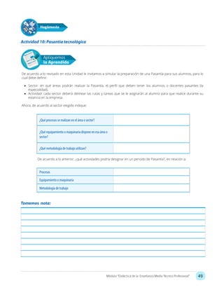 49Módulo: “Didáctica de la Enseñanza Media Técnico Profesional”
Apliquemos
lo Aprendido
De acuerdo a lo revisado en esta Unidad le invitamos a simular la preparación de una Pasantía para sus alumnos, para lo
cual debe definir:
•	 Sector: en qué áreas podrán realizar la Pasantía, el perfil que deben tener los alumnos o docentes pasantes (la
especialidad).
•	 Actividad: cada sector deberá delinear las rutas y tareas que se le asignarán al alumno para que realice durante su
estancia en la empresa.
Ahora, de acuerdo al sector elegido indique:
De acuerdo a lo anterior, ¿qué actividades podría designar en un periodo de Pasantía?, en relación a:
Actividad 10: Pasantía tecnológica
Hagámoslo
¿Qué procesos se realizan en el área o sector?
¿Qué equipamiento o maquinaria dispone en esa área o
sector?
¿Qué metodología de trabajo utilizan?
Procesos
Equipamiento o maquinaria
Metodología de trabajo
Tomemos nota:
 