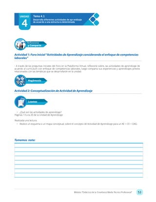 53Módulo: “Didáctica de la Enseñanza Media Técnico Profesional”
- A través de las preguntas iniciales del Foro en la Plataforma Virtual, reflexione sobre, las actividades de aprendizaje de
acuerdo al currículum con enfoque de competencias laborales, luego comparta sus experiencias y aprendizajes previos
relacionados con las temáticas que se desarrollarán en la unidad.
•	 ¿Qué son las actividades de aprendizaje?
Páginas 13 a la 20 de la Unidad de Aprendizaje
Realizada una lectura:
•	 Realice un esquema o un mapa conceptual, sobre el concepto de Actividad de Aprendizaje para un AE + CE + OAG.
Actividad 1: Foro Inicial “Actividades de Aprendizaje considerando el enfoque de competencias
laborales”
Actividad 2: Conceptualización de Actividad de Aprendizaje
Hagámoslo
Reflexiona
y Comparte
Leamos
UNIDAD
4
Desarrolla diferentes actividades de apr endizaje
de acuerdo a una estructu ra determinada
Tema 4.1
Tomemos nota:
 