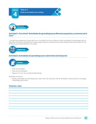55Módulo: “Didáctica de la Enseñanza Media Técnico Profesional”
- A través de las preguntas iniciales del Foro en la Plataforma Virtual, reflexione sobre actividades de aprendizaje para los
diferentes momentos y propósitos de la clase, luego comparta sus experiencias y aprendizajes previos relacionados con las
temáticas que se desarrollarán en la unidad.
•	 Tipos de actividades
•	 Fases de las actividades
•	 Páginas 37 a la 41 de la Unidad de Aprendizaje
Realizada una lectura:
•	 Diseñar actividades de aprendizaje para cada criterio de evaluación del AE del Módulo. Seleccionando la estrategia
metodológica pertinente.
Actividad 1: Foro Inicial “Actividades de aprendizaje para diferentes propósitos y momentos de la
clase”
Actividad 2: Actividades de aprendizaje para cada Criterio de Evaluación
Hagámoslo
Reflexiona
y Comparte
Leamos
UNIDAD
4
Diseño de actividades de apr endizaje
Tema 4.3
Tomemos nota:
 