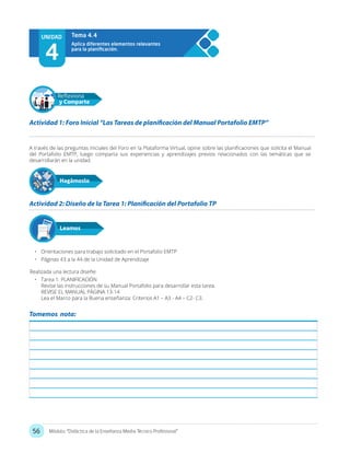 56 Módulo: “Didáctica de la Enseñanza Media Técnico Profesional”
A través de las preguntas iniciales del Foro en la Plataforma Virtual, opine sobre las planificaciones que solicita el Manual
del Portafolio EMTP, luego comparta sus experiencias y aprendizajes previos relacionados con las temáticas que se
desarrollarán en la unidad.
•	 Orientaciones para trabajo solicitado en el Portafolio EMTP
•	 Páginas 43 a la 44 de la Unidad de Aprendizaje
Realizada una lectura diseñe:
•	 Tarea 1: PLANIFICACIÓN
Revise las instrucciones de su Manual Portafolio para desarrollar esta tarea.
REVISE EL MANUAL PÁGINA 13-14
Lea el Marco para la Buena enseñanza: Criterios A1 – A3 - A4 – C2- C3.
Actividad 1: Foro Inicial “Las Tareas de planificación del Manual Portafolio EMTP”
Actividad 2: Diseño de la Tarea 1: Planificación del Portafolio TP
Hagámoslo
Reflexiona
y Comparte
Leamos
UNIDAD
4
Tema 4.4
Tomemos nota:
 