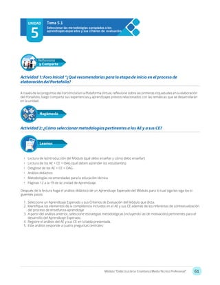 61Módulo: “Didáctica de la Enseñanza Media Técnico Profesional”
A través de las preguntas del Foro Inicial en la Plataforma Virtual, reflexione sobre las primeras inquietudes en la elaboración
del Portafolio, luego comparta sus experiencias y aprendizajes previos relacionados con las temáticas que se desarrollarán
en la unidad.
•	 Lectura de la Introducción del Módulo (qué debo enseñar y cómo debo enseñar)
•	 Lectura de los AE + CE + OAG (qué deben aprender los estudiantes)
•	 Desglose de los AE + CE + OAG
•	 Análisis didáctico
•	 Metodologías recomendadas para la educación técnica
•	 Páginas 12 a la 19 de la Unidad de Aprendizaje.
Después de la lectura haga el análisis didáctico de un Aprendizaje Esperado del Módulo, para lo cual siga los siga los si-
guientes pasos:
1.	 Seleccione un Aprendizaje Esperado y sus Criterios de Evaluación del Módulo que dicta.
2.	 Identifique los elementos de la competencia incluidos en el AE y sus CE además de los referentes de contextualización
del proceso de enseñanza-aprendizaje
3.	 A partir del análisis anterior, seleccione estrategias metodológicas (incluyendo las de motivación) pertinentes para el
desarrollo del Aprendizaje Esperado.
4.	 Registre el análisis del AE y sus CE en la tabla presentada.
5.	 Este análisis responde a cuatro preguntas centrales:
Actividad 1: Foro Inicial “¿Qué recomendarías para la etapa de inicio en el proceso de
elaboración del Portafolio?
Actividad 2: ¿Cómo seleccionar metodologías pertinentes a los AE y a sus CE?
Hagámoslo
Reflexiona
y Comparte
Leamos
UNIDAD
5
Seleccionar las metodologías apropiadas a los
aprendizajes esperados y sus criterios de evaluación
Tema 5.1
 