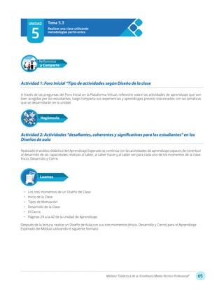 65Módulo: “Didáctica de la Enseñanza Media Técnico Profesional”
UNIDAD
5
Realizar una clase utilizando
metodologías pertin entes
Tema 5.3
A través de las preguntas del Foro Inicial en la Plataforma Virtual, reflexione sobre las actividades de aprendizaje que son
bien acogidas por los estudiantes, luego comparta sus experiencias y aprendizajes previos relacionados con las temáticas
que se desarrollarán en la unidad.
Realizado el análisis didáctico del Aprendizaje Esperado se continúa con las actividades de aprendizaje capaces de contribuir
al desarrollo de las capacidades relativas al saber, al saber hacer y al saber ser para cada uno de los momentos de la clase:
Inicio, Desarrollo y Cierre.
Actividad 1: Foro Inicial “Tipo de actividades según Diseño de la clase
Actividad 2: Actividades “desafiantes, coherentes y significativas para los estudiantes” en los
Diseños de aula
Hagámoslo
Reflexiona
y Comparte
•	 Los tres momentos de un Diseño de Clase
•	 Inicio de la Clase
•	 Tipos de Motivación
•	 Desarrollo de la Clase
•	 El Cierre
•	 Páginas 29 a la 42 de la Unidad de Aprendizaje.
Después de la lectura, realice un Diseño de Aula con sus tres momentos (Inicio, Desarrollo y Cierre) para el Aprendizaje
Esperado del Módulo utilizando el siguiente formato:
Leamos
 
