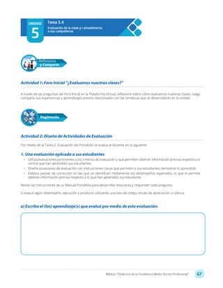 67Módulo: “Didáctica de la Enseñanza Media Técnico Profesional”
A través de las preguntas del Foro Inicial en la Plataforma Virtual, reflexione sobre cómo evaluamos nuestras clases, luego
comparta sus experiencias y aprendizajes previos relacionados con las temáticas que se desarrollarán en la unidad.
Por medio de la Tarea 2: Evaluación del Portafolio se evalúa al docente en lo siguiente:
1. Una evaluación aplicada a sus estudiantes
•	 Utiliza evaluaciones pertinentes a los criterios de evaluación y que permiten obtener información precisa respecto a lo
central que han aprendido sus estudiantes.
•	 Diseña situaciones de evaluación con instrucciones claras que permiten a sus estudiantes demostrar lo aprendido.
•	 Elabora pautas de corrección en las que se identifican nítidamente los desempeños esperados, lo que le permite
obtener información precisa respecto a lo que han aprendido sus estudiante
Revise las instrucciones de su Manual Portafolio para desarrollar esta tarea y responder cada pregunta.
Si evaluó algún desempeño, ejecución o producto utilizando una lista de cotejo, escala de apreciación o rúbrica:
Actividad 1: Foro Inicial “¿Evaluamos nuestras clases?”
Actividad 2: Diseño de Actividades de Evaluación
Hagámoslo
Reflexiona
y Comparte
UNIDAD
5
Evaluación de la clase y r etroalimenta
a sus compañeros
Tema 5.4
a) Escriba el (los) aprendizaje(s) que evaluó por medio de esta evaluación.
 