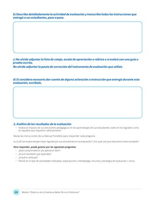68 Módulo: “Didáctica de la Enseñanza Media Técnico Profesional”
b) Describa detalladamente la actividad de evaluación y transcriba todas las instrucciones que
entregó a sus estudiantes, paso a paso.
d) Si considera necesario dar cuenta de alguna aclaración o instrucción que entregó durante esta
evaluación, escríbala.
c) No olvide adjuntar la lista de cotejo, escala de apreciación o rúbrica o si evaluó con una guía o
prueba escrita.
No olvide adjuntar la pauta de corrección del instrumento de evaluación que utilizó.
2. Análisis de los resultados de la evaluación
•	 Analiza el impacto de sus decisiones pedagógicas en los aprendizajes de sus estudiantes, tanto en los logrados como
en aquellos que requieren reforzamiento.
Revise las instrucciones de su Manual Portafolio para responder cada pregunta.
a) ¿Cuál fue el aprendizaje mejor logrado por sus estudiantes en la evaluación? ¿Por qué cree que obtuvieron este resultado?
Para responder, puede guiarse por las siguientes preguntas:
•	 ¿Qué comprendieron y/o aplicaron bien?
•	 ¿Era el resultado que esperaba?
•	 ¿A qué lo atribuye?
•	 Piense en el tipo de actividades realizadas, explicaciones, metodología, recursos, estrategia de evaluación u otros.
 
