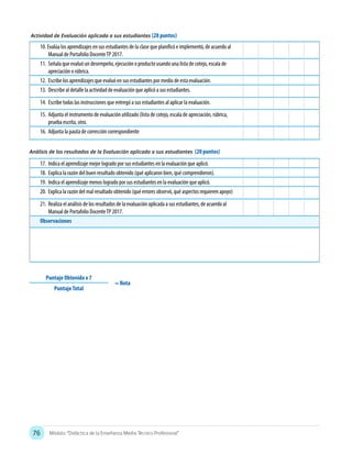 76 Módulo: “Didáctica de la Enseñanza Media Técnico Profesional”
Actividad de Evaluación aplicada a sus estudiantes (28 puntos)
Análisis de los resultados de la Evaluación aplicada a sus estudiantes (20 puntos)
10. Evalúa los aprendizajes en sus estudiantes de la clase que planificó e implementó, de acuerdo al
Manual de Portafolio DocenteTP 2017.
11.	 Señala que evaluó un desempeño, ejecución o producto usando una lista de cotejo, escala de
apreciación o rúbrica.
12.	 Escribe los aprendizajes que evaluó en sus estudiantes por medio de esta evaluación.
13.	 Describe al detalle la actividad de evaluación que aplicó a sus estudiantes.
14.	 Escribe todas las instrucciones que entregó a sus estudiantes al aplicar la evaluación.
15.	 Adjunta el instrumento de evaluación utilizado (lista de cotejo, escala de apreciación, rúbrica,
prueba escrita, otro.
16.	 Adjunta la pauta de corrección correspondiente
17.	 Indica el aprendizaje mejor logrado por sus estudiantes en la evaluación que aplicó.
18.	 Explica la razón del buen resultado obtenido (qué aplicaron bien, qué comprendieron).
19.	 Indica el aprendizaje menos logrado por sus estudiantes en la evaluación que aplicó.
20.	 Explica la razón del mal resultado obtenido (qué errores observó, qué aspectos requieren apoyo)
21.	 Realiza el análisis de los resultados de la evaluación aplicada a sus estudiantes, de acuerdo al
Manual de Portafolio DocenteTP 2017.
Observaciones
Puntaje Obtenido x 7
= Nota
PuntajeTotal
 