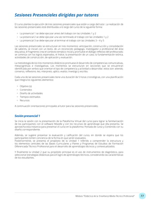 77Módulo: “Didáctica de la Enseñanza Media Técnico Profesional”
El curso plantea la ejecución de tres sesiones presenciales que están a cargo del tutor. La realización de
las sesiones presenciales está distribuidas a lo largo del curso de la siguiente forma:
•	 La presencial 1 se debe ejecutar antes del trabajo con las Unidades 1 y 2
•	 La presencial 2 se debe ejecutar una vez terminado el trabajo con las Unidades 1 y 2
•	 La presencial 3 se debe ejecutar al terminar el trabajo con las Unidades 3 – 4 y 5
Las sesiones presenciales se estructuran en tres momentos: anticipación, construcción y consolidación
de saberes, se inician con un texto, de un reconocido pedagogo, investigador o profesional del área
educativa, el fragmento crea el contexto temático inicial y promueve el diálogo reflexivo del profesorado;
se continúa con los logros esperados, el índice, la presentación de un caso, la fundamentación teórica,
actividades de construcción, de aplicación y evaluación.
La metodología de los tres momentos didácticos promueve el desarrollo de competencias comunicativas,
metacognitivas e investigativas. Los momentos se estructuran en secciones que se encuentran
identificada por verbos que orientan el tipo de competencia y actividad a desarrollar, estos son: atiendo,
converso, reflexiono, leo, interpreto, aplico, evalúo, investigo y escribo.
Cada una de las sesiones presenciales tiene una duración de 5 horas cronológicas, con una planificación
que integra los siguientes elementos:
•	 Objetivo (s)
•	 Contenidos
•	 Diseño de actividades
•	 Tiempos estimados
•	 Recursos
A continuación orientaciones principales al tutor para las sesiones presenciales:
Sesiones Presenciales dirigidas por tutores
Sesión presencial 1
Se inicia la sesión con la presentación de la Plataforma Virtual del curso para lograr la familiarización
de los participantes con el software Moodle y con los recursos de aprendizaje que ella presenta. Se
aprovecha esta instancia para presentar el curso en la plataforma: Portada de curso y Contenido con su
diseño correspondiente.
Además, se sugiere presentar la evaluación y calificación del curso, en donde se espera que los
participantes tomen conciencia de la forma en que serán evaluados.
Posteriormente, se presenta el propósito de la Unidad 1 referido a comprender la estructura y
los elementos centrales de las Bases Curriculares y Planes y Programas de Estudios de Formación
Diferenciada Técnico Profesional para el desarrollo de aprendizajes técnicos y contextualizados.
Y finalmente la Unidad 2 que su propósito principal es el uso de instrumentos de diagnóstico, para
seleccionar estrategias didácticas para el logro de aprendizajes técnicos, considerando las características
de los estudiantes.
 