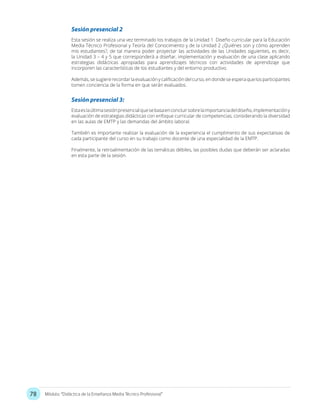 78 Módulo: “Didáctica de la Enseñanza Media Técnico Profesional”
Sesión presencial 2
Sesión presencial 3:
Esta sesión se realiza una vez terminado los trabajos de la Unidad 1 Diseño curricular para la Educación
Media Técnico Profesional y Teoría del Conocimiento y de la Unidad 2 ¿Quiénes son y cómo aprenden
mis estudiantes?, de tal manera poder proyectar las actividades de las Unidades siguientes, es decir,
la Unidad 3 – 4 y 5 que corresponderá a diseñar, implementación y evaluación de una clase aplicando
estrategias didácticas apropiadas para aprendizajes técnicos con actividades de aprendizaje que
incorporen las características de los estudiantes y del entorno productivo.
Además, se sugiere recordar la evaluación y calificación del curso, en donde se espera que los participantes
tomen conciencia de la forma en que serán evaluados.
Estaeslaúltimasesiónpresencialquesebasaenconcluirsobrelaimportanciadeldiseño,implementacióny
evaluación de estrategias didácticas con enfoque curricular de competencias, considerando la diversidad
en las aulas de EMTP y las demandas del ámbito laboral.
También es importante realizar la evaluación de la experiencia el cumplimento de sus expectativas de
cada participante del curso en su trabajo como docente de una especialidad de la EMTP.
Finalmente, la retroalimentación de las temáticas débiles, las posibles dudas que deberán ser aclaradas
en esta parte de la sesión.
 