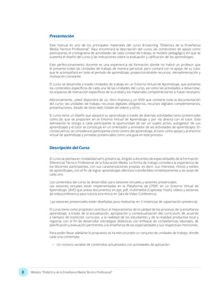 8 Módulo: “Didáctica de la Enseñanza Media Técnico Profesional”
Presentación
Este manual es uno de los principales materiales del curso B-Learning “Didáctica de la Enseñanza
Media Técnico Profesional”. Aquí encontrará la descripción del curso, las condiciones de apoyo como
participante, el cronograma de actividades de cada Unidad de trabajo, el modelo pedagógico en que se
sustenta el diseño del curso y las indicaciones sobre la evaluación y calificación de los aprendizajes.
Este perfeccionamiento docente es una experiencia de formación donde no habrá un profesor que
le presente todas las Unidades de trabajo de manera personal, pero contará con el apoyo de su tutor
que le acompañará en todo el período de aprendizaje, proporcionándole recursos, retroalimentación y
motivación constante.
El curso se desarrolla a través Unidades de trabajo en un Entorno Virtual de Aprendizaje, que presenta
los contenidos específicos de cada una de las Unidades del curso, así como las actividades a desarrollar,
los espacios de interacción específicos de la unidad y los materiales complementarios si fuese necesario.
Adicionalmente, usted dispondrá de un, libro impreso y un DVD que contiene toda la documentación
del curso: las unidades de trabajo, recursos digitales obligatorios, recursos digitales complementarios,
presentaciones, listado de sitios web, listado de videos y otros.
El curso tiene un diseño que apoyará su aprendizaje a través de diversas actividades tanto presenciales
como las que se proponen en el Entorno Virtual de Aprendizaje y por vía directa con el tutor. Esta
delineación le otorga a cada participante la oportunidad de ser un sujeto activo, autogestor de sus
aprendizajes y el tutor se constituye en un orientador y animador de las actividades de aprendizajes. En
consecuencia, se considera al participante como centro del aprendizaje, al tutor como apoyo y al entorno
virtual de aprendizaje y jornadas presenciales como una guía en este proceso.
El curso se plantea en modalidad semi-presencial, dirigido a docentes de especialidades de la Formación
Diferencial Técnico Profesional de la Educación Media. La forma de trabajo considera la experiencia de
los docentes participantes, con sus caracterizaciones propias, es decir, sus intereses, ritmos y estilos
de aprendizajes, con el fin de lograr aprendizajes efectivos transferibles inmediatamente a las aulas de
cada uno.
Los contenidos del curso se desarrollan para sesiones virtuales y sesiones presenciales.
Las sesiones virtuales están implementadas en la Plataforma de CPEIP, en un Entorno Virtual de
Aprendizaje (AVE) que anexa documentos en ppt, pdf, multimedial (Captivate, Flash), videos y sesiones
de videoconferencia para tutoría sincrónica en Sala de Video Conferencia.
Las sesiones presenciales están diseñadas para realizarlas en 3 instancias de capacitación presencial.
El curso tiene como propósito contribuir al mejoramiento de la calidad de los procesos de la enseñanza
aprendizaje, a través de la actualización, apropiación y contextualización del currículum, de acuerdo
a tiempos de transición curricular, a la realidad de los estudiantes y de la realidad productiva local y
regional, con el fin de desarrollar estrategias didácticas con enfoque de competencias laborales, de
planificación y evaluación pertinentes a la enseñanza de las especialidades y sus respectivas menciones.
Para poder llevar adelante lo propuesto se ha estructurado un conjunto de unidades de trabajo, donde
cada una contempla:
•	 Un número variable de contenidos actualizados con actividades de aplicación.
Descripción del Curso
 