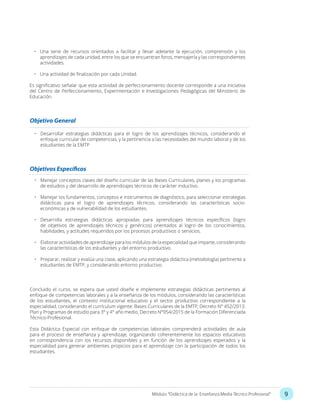 9Módulo: “Didáctica de la Enseñanza Media Técnico Profesional”
•	 Una serie de recursos orientados a facilitar y llevar adelante la ejecución, comprensión y los
aprendizajes de cada unidad, entre los que se encuentran foros, mensajería y las correspondientes
actividades.
•	 Una actividad de finalización por cada Unidad.
Es significativo señalar que esta actividad de perfeccionamiento docente corresponde a una iniciativa
del Centro de Perfeccionamiento, Experimentación e Investigaciones Pedagógicas del Ministerio de
Educación.
Objetivo General
•	 Desarrollar estrategias didácticas para el logro de los aprendizajes técnicos, considerando el
enfoque curricular de competencias, y la pertinencia a las necesidades del mundo laboral y de los
estudiantes de la EMTP
Objetivos Específicos
•	 Manejar conceptos claves del diseño curricular de las Bases Curriculares, planes y los programas
de estudios y del desarrollo de aprendizajes técnicos de carácter inductivo.
•	 Manejar los fundamentos, conceptos e instrumentos de diagnóstico, para seleccionar estrategias
didácticas para el logro de aprendizajes técnicos, considerando las características socio-
económicas y de vulnerabilidad de los estudiantes.
•	 Desarrolla estrategias didácticas apropiadas para aprendizajes técnicos específicos (logro
de objetivos de aprendizajes técnicos y genéricos) orientados al logro de los conocimientos,
habilidades, y actitudes requeridos por los procesos productivos o servicios.
•	 Elaborar actividades de aprendizaje para los módulos de la especialidad que imparte, considerando
las características de los estudiantes y del entorno productivo.
•	 Preparar, realizar y evalúa una clase, aplicando una estrategia didáctica (metodología) pertinente a
estudiantes de EMTP, y considerando entorno productivo.
Concluido el curso, se espera que usted diseñe e implemente estrategias didácticas pertinentes al
enfoque de competencias laborales y a la enseñanza de los módulos, considerando las características
de los estudiantes, el contexto institucional educativo y el sector productivo correspondiente a la
especialidad, considerando el currículum vigente: Bases Curriculares de la EMTP, Decreto N° 452/2013.
Plan y Programas de estudio para 3° y 4° año medio, Decreto N°954/2015 de la Formación Diferenciada
Técnico-Profesional.
Esta Didáctica Especial con enfoque de competencias laborales comprenderá actividades de aula
para el proceso de enseñanza y aprendizaje, organizando coherentemente los espacios educativos
en correspondencia con los recursos disponibles y en función de los aprendizajes esperados y la
especialidad para generar ambientes propicios para el aprendizaje con la participación de todos los
estudiantes.
 