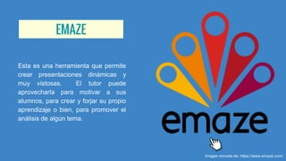 EMAZE
Esta es una herramienta que permite
crear presentaciones dinámicas y
muy vistosas. El tutor puede
aprovecharla para motivar a sus
alumnos, para crear y forjar su propio
aprendizaje o bien, para promover el
análisis de algún tema.
Imagen tomada de: https://www.emaze.com/
 