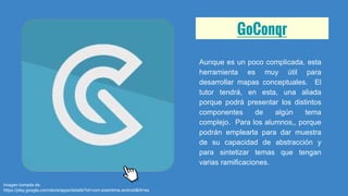 GoConqr
Aunque es un poco complicada, esta
herramienta es muy útil para
desarrollar mapas conceptuales. El
tutor tendrá, en esta, una aliada
porque podrá presentar los distintos
componentes de algún tema
complejo. Para los alumnos,, porque
podrán emplearla para dar muestra
de su capacidad de abstracción y
para sintetizar temas que tengan
varias ramificaciones.
Imagen tomada de:
https://play.google.com/store/apps/details?id=com.examtime.android&hl=es
 