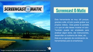 Screencast O-Matic
Esta herramienta es muy útil porque,
gracias a ella, el tutor puede grabar sus
propios vídeos. Esta graba la pantalla
y lo que en ella desee mostrar el tutor.
También puede ser empleada para
analizar algún tema, dar instrucciones,
desarrollar un subtema de clase, etc.
Este es un ejemplo de combinaciòn de
herramientas para la enseñanza.
Imagen tomada de: http://www.apowersoft.com/screencast-o-matic-review.html
 