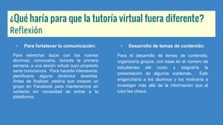 ¿Qué haría para que la tutoría virtual fuera diferente?
Reflexión
• Para fortalecer la comunicación:
Para estrechar lazos con los nuevos
alumnos, convocaría, durante la primera
semana, a una sesión virtual cuyo propósito
sería conocernos. Para hacerla interesante,
planificaría alguna dinámica divertida.
Antes de finalizar, pediría que crearan un
grupo en Facebook para mantenernos en
contacto sin necesidad de entrar a la
plataforma.
• Desarrollo de temas de contenido:
Para el desarrollo de temas de contenido,
organizaría grupos, con base en el número de
estudiantes del curso y asignaría la
presentación de algunos subtemas. Esto
engancharía a los alumnos y los motivaría a
investigar más allá de la información que el
tutor les ofrece.
 