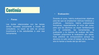 Continúa
• Foros:
Las dudas relacionadas con las tareas
serían resueltas únicamente a través del
consultorio. La razón de esto es porque
incentivaría a los estudiantes a usar esa
herramienta.
• Evaluación:
Durante el curso, habría evaluaciones objetivas
para las que se emplearían rúbricas holísticas y
analíticas. Asimismo, habría evaluaciones
formativas, especialmente al inicio del curso,
para que los alumnos se vayan familiarizando
con el contenido, las herramientas, la
evaluación y la manera de evaluar del tutor.
También propondría la evaluación por pares.
Esta práctica es enriquecedora porque los
alumnos no solo verían el trabajo de los demás,
sino lo harían a través del ojo del tutor.
 
