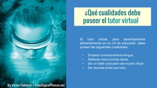 ¿Qué cualidades debe
poseer el tutor virtual?
El tutor virtual, para desempeñarse
eficientemente en su rol de educador, debe
poseer las siguientes cualidades:
• Emplear correctamente la lengua.
• Redactar instrucciones claras.
• Ser un hábil conocedor del mundo virtual
• Ser docente antes que tutor.
 