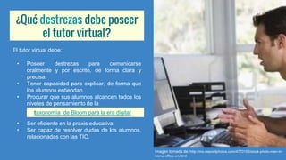 ¿Qué destrezas debe poseer
el tutor virtual?
El tutor virtual debe:
• Poseer destrezas para comunicarse
oralmente y por escrito, de forma clara y
precisa.
• Tener capacidad para explicar, de forma que
los alumnos entiendan.
• Procurar que sus alumnos alcancen todos los
niveles de pensamiento de la
• Ser eficiente en la praxis educativa.
• Ser capaz de resolver dudas de los alumnos,
relacionadas con las TIC.
Imagen tomada de: http://mx.depositphotos.com/4770153/stock-photo-man-in-
home-office-on.html
taxonomía de Bloom para la era digital
 