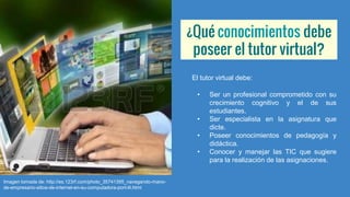 ¿Qué conocimientos debe
poseer el tutor virtual?
El tutor virtual debe:
• Ser un profesional comprometido con su
crecimiento cognitivo y el de sus
estudiantes.
• Ser especialista en la asignatura que
dicte.
• Poseer conocimientos de pedagogía y
didáctica.
• Conocer y manejar las TIC que sugiere
para la realización de las asignaciones.
Imagen tomada de: http://es.123rf.com/photo_35741395_navegando-mano-
de-empresario-sitios-de-internet-en-su-computadora-port-til.html
 