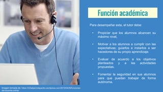 Función académica
Para desempeñar esta, el tutor debe:
• Propiciar que los alumnos alcancen su
máximo nivel,
• Motivar a los alumnos a cumplir con las
expectativas; guiarlos e instarlos a ser
hacedores de su propio aprendizaje.
• Evaluar de acuerdo a los objetivos
planteados y a las actividades
propuestas.
• Fomentar la seguridad en sus alumnos
para que puedan trabajar de forma
autónoma.
Imagen tomada de: https://333elperrodepavlov.wordpress.com/2015/04/29/funciones-
del-docente-online/
 