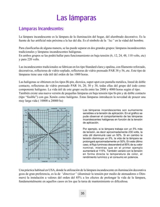 Las lámparasLas lámparas
Lámparas Incandescentes:Lámparas Incandescentes:
La lámpara incandescente es la lámpara de la iluminación del hogar, del alumbrado decorativo. Es la
fuente de luz artificial más próxima a la luz del día. Es el símbolo de la “luz” en la vidad del hombre.
Para clasificarlas de alguna manera, se las puede separar en dos grandes grupos: lámparas incandescentes
tradicionales y lámparas incandescentes halógenas.
En ambos grupos se las podrá hallar para funcionamiento en baja tensión (6, 12, 24, 48, 110 volts, etc)
y para 220 volts.
Las incandescentes tradicionales se fabrican en los tipo Standard clara y opalina, con filamento reforzado,
decorativas, reflectoras de vidrio soplado, reflectoras de vidrio prensado PAR 38 y 56, etc. Este tipo de
lámparas tiene una vida útil del orden de las 1000 horas.
Las halógenas se obtienen en los tipos Bi-pin, dicroica, super-spot con pantalla metálica, lineal de doble
contacto, reflectoras de vidrio prensado PAR 16, 20, 30 y 38, todas ellas del grupo del iodo como
componente halógeno. La vida útil de este grupo oscila entre las 2000 y 4000 horas según el tipo.
También existe una nueva versión de pequeñas lámparas en baja tensión tipo bi-pin y de doble contacto
(tipo “fusible”) con gas Xenón como halógeno. Estas lámparas introducen la novedad de poseer una
muy larga vida ( 10000 a 20000 hs)
Las lámparas incandescentes son sumamente
sensibles a la tensión de aplicación. En el gráfico se
pude observar el comportamiento de las lámparas
incandescentes halógenas en función de la tensión
de aplicación.
Por ejemplo, si la lámpara trabaja con un 5% más
de tensión, es decir aproximadamente 230 volts, la
vida útil disminuirá casi un 50%. Si en cambio la
tensión disminuye un 5%, la vida de la lámpara se
prolongará aproximadamente un 50%. En este último
caso, el flujo luminoso descenderá al 85% de su valor
nominal, mientras que en el primer ejemplo
aumentará al 115%. También variará con la tensión
en forma directa la temperatura de color, el
rendimiento lumínico y el consumo en potencia.
Una práctica habitual en USA, donde la utilización de la lámpara incandescente en iluminación decorativa
goza de gran preferencia, es la de “dimerizar” (disminuir la tensión por medio de atenuadores o Dim-
mers) la instalación a valores del orden del 85% a los efectos de prolongar la vida de la lámpara,
fundamentalmente en aquellos casos en los que la tarea de mantenimiento es dificultosa.
35
 