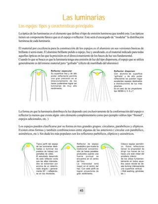 La óptica de las luminarias es el elemento que define el tipo de emisión luminosa que tendrá esta. Las ópticas
tienen un componente básico que es el espejo o reflector. Este será el encargado de “modelar” la distribución
luminosadecadaluminaria.
El material por excelencia para la construcción de los espejos es el aluminio en sus versiones basicas de
brillanteósemi-mate.Elaluminiobrillantepulidoaespejo,lisoyanodizado,eselmaterialindicadoparatodas
aquellas ópticas en las que la precisión en el direccionamiento de los haces de luz sea fundamental.
Cuandoloquesebuscaesquelaluminariatengaunaemisióndeluzdeltipodispersora,elespejoqueseutiliza
generalmente es del mismo material pero “gofrado” (efecto de martillado del aluminio)
Las luminarias
Los espejos: tipos y características principales
Reflector especular
Su superficie lisa y de alto
poder reflectante permite
una gran precisión en el
direccionamiento de los
haces pudiéndose lograr así
luminarias de muy alto
rendimiento.
Reflector dispersor
Con aluminio de superficie
“gofrada” y de alto poder
reflectante se pueden logar
excelentes espejos destinados
a distribuciones de luz más
abiertas.
Es el caso de los proyectores
tipo NEMA 4, 5, 6 y 7.
La forma en que la luminaria distribuya la luz depende casi exclusivamente de la conformación del espejo o
reflector (a menos que exista algún otro elemento complementario como por ejemplo vidrios tipo “fresnel”,
espejos adicionales, etc. )
Los espejos pueden clasificarse por su forma en tres grandes grupos: circulares, parabólicos y elípticos.
Existen otras formas y también combinaciones entre algunas de las anteriores ( circular con parabólico,
asimétricos, etc ). Sin duda los más populares son los reflectores parbólicos, elípticos y asimétricos.
Típico perfil del espejo
de las luminarias desti-
nadas a iluminar los
puestos de trabajo con
pantallas de video.
El estudiado desarrollo
de este reflector evita
que las altas intensida-
des se extiendan por
encima de un determi-
nado ángulo ( general-
mente 65° ) reflejándo-
se en los monitores.
Reflector de espejo
parabólico que mustra la
tradicional concentra-
ción de haces paralelos
producidos cuando una
fuente puntual se
encuentra en el centro
del foco.
La intensidad será
mayor en el centro del
haz. Con este perfil se
logran proyectores de
gran rendimiento.
Clásico espejo asimétri-
co. Estos reflectores
tienen la propiedad de
dirigir los haces de luz
hacia una sola mitad del
emisferio inferior.
Se los utiliza fundamen-
talmente en todos aque-
llos casos donde se de-
sée iluminar inténsamente
una superficie vertical.
( Wall washing, góndolas,
etc )
45
 