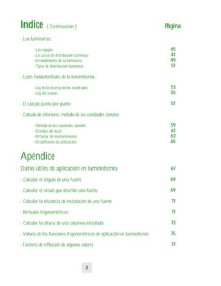- Las luminarias:
- Los espejos
- La curva de distribución luminosa
- El rendimiento de la luminaria
- Tipos de distribución luminosa
- Leyes fundamentales de la luminotecnia:
- Ley de la inversa de los cuadrados
- Ley del coseno
- El cálculo punto por punto
- Cálculo de interiores: método de las cavidades zonales
- Método de las cavidades zonales
- El índice del local
- El factor de mantenimiento
- El coeficiente de utilización
Apéndice
Datos útiles de aplicación en luminotecnia
- Calcular el ángulo de una fuente
- Calcular el circulo que describe una fuente
- Calcular la distancia de instalación de una fuente
- Fórmulas trigonométricas
- Calcular la altura de una columna instalada
- Valores de las funciones trigonométricas de aplicación en luminotecnia
- Factores de reflección de algunos colores
IndiceIndice ( Continuación ) PáginaPágina
4545
4747
4949
5151
5353
5555
5757
5959
6161
6363
6565
6767
6969
6969
7171
7171
7373
7575
7777
2
 