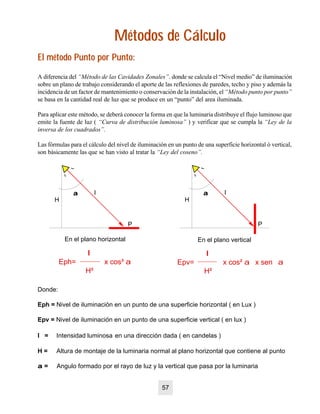 Métodos de CálculoMétodos de Cálculo
El método Punto por Punto:El método Punto por Punto:
Donde:
Eph = Nivel de iluminación en un punto de una superficie horizontal ( en Lux )
Epv = Nivel de iluminación en un punto de una superficie vertical ( en lux )
I = Intensidad luminosa en una dirección dada ( en candelas )
H = Altura de montaje de la luminaria normal al plano horizontal que contiene al punto
aa = Angulo formado por el rayo de luz y la vertical que pasa por la luminaria
P
I
H
aa
En el plano horizontal
I
Eph= x cos³ a
H²
I
Epv= x cos² a x sen a
H²
P
I
H
aa
En el plano vertical
A diferencia del “Método de las Cavidades Zonales”. donde se calcula el “Nivel medio” de iluminación
sobre un plano de trabajo considerando el aporte de las reflexiones de paredes, techo y piso y además la
incidencia de un factor de mantenimiento o conservación de la instalación, el “Método punto por punto”
se basa en la cantidad real de luz que se produce en un “punto” del area iluminada.
Para aplicar este método, se deberá conocer la forma en que la luminaria distribuye el flujo luminoso que
emite la fuente de luz ( “Curva de distribución luminosa” ) y verificar que se cumpla la “Ley de la
inversa de los cuadrados”.
Las fórmulas para el cálculo del nivel de iluminación en un punto de una superficie horizontal ó vertical,
son básicamente las que se han visto al tratar la “Ley del coseno”.
57
 