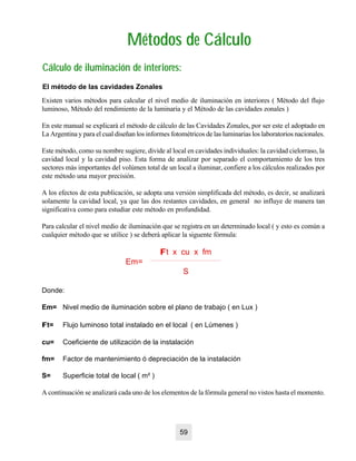 Métodos de CálculoMétodos de Cálculo
Cálculo de iluminación de interiores:Cálculo de iluminación de interiores:
El método de las cavidades Zonales
Existen varios métodos para calcular el nivel medio de iluminación en interiores ( Método del flujo
luminoso, Método del rendimiento de la luminaria y el Método de las cavidades zonales )
En este manual se explicará el método de cálculo de las Cavidades Zonales, por ser este el adoptado en
La Argentina y para el cual diseñan los informes fotométricos de las luminarias los laboratorios nacionales.
Este método, como su nombre sugiere, divide al local en cavidades individuales: la cavidad cielorraso, la
cavidad local y la cavidad piso. Esta forma de analizar por separado el comportamiento de los tres
sectores más importantes del volúmen total de un local a iluminar, confiere a los cálculos realizados por
este método una mayor precisión.
A los efectos de esta publicación, se adopta una versión simplificada del método, es decir, se analizará
solamente la cavidad local, ya que las dos restantes cavidades, en general no influye de manera tan
significativa como para estudiar este método en profundidad.
Para calcular el nivel medio de iluminación que se registra en un determinado local ( y esto es común a
cualquier método que se utilice ) se deberá aplicar la siguente fórmula:
FFt x cu x fm
Em=
S
Donde:
Em= Nivel medio de iluminación sobre el plano de trabajo ( en Lux )
FFt= Flujo luminoso total instalado en el local ( en Lúmenes )
cu= Coeficiente de utilización de la instalación
fm= Factor de mantenimiento ó depreciación de la instalación
S= Superficie total de local ( m² )
A continuación se analizará cada uno de los elementos de la fórmula general no vistos hasta el momento.
59
 